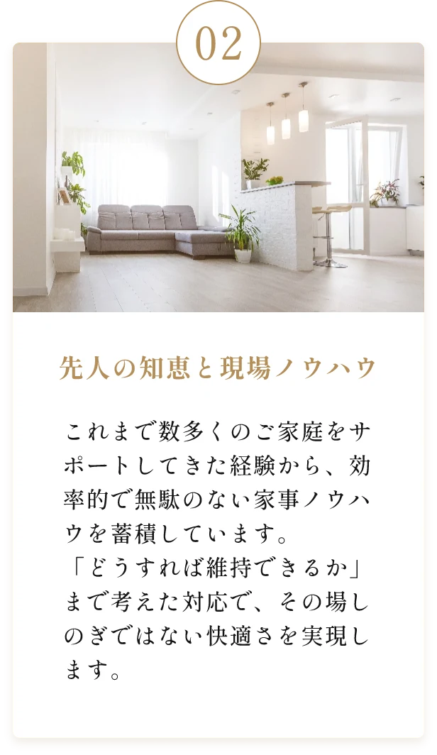 先人の知恵と現場ノウハウ。これまで数多くのご家庭をサポートしてきた経験から、効率的で無駄のない家事ノウハウを蓄積しています。「どうすれば維持できるか」まで考えた対応で、その場しのぎではない快適さを実現します。