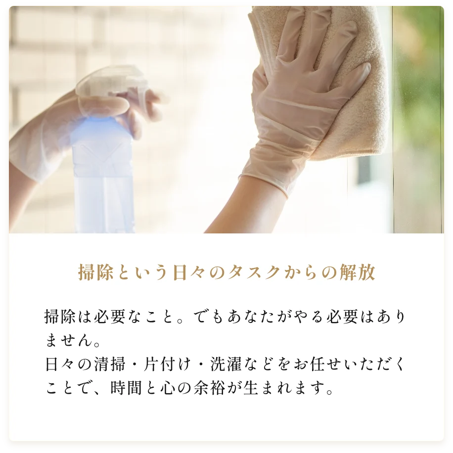 掃除という日々のタスクからの解放。掃除は必要なこと。でもあなたがやる必要はありません。日々の清掃・片付け・洗濯などをお任せいただくことで、時間と心の余裕が生まれます。