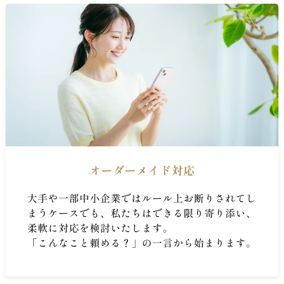 オーダーメイド対応。大手や一部中小企業ではルール上お断りされてしまうケースでも、私たちはできる限り寄り添い、柔軟に対応を検討いたします。「こんなこと頼める？」の一言から始まります。
