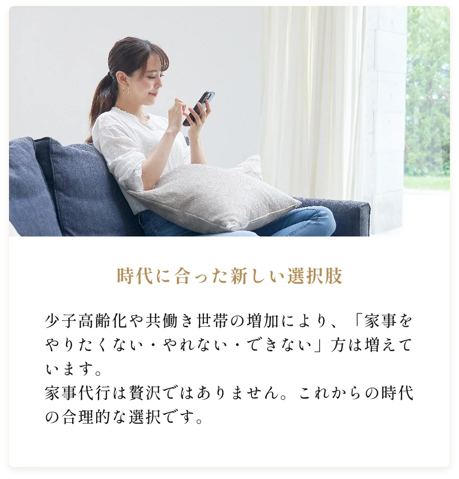 時代に合った新しい選択肢。少子高齢化や共働き世帯の増加により、「家事をやりたくない・やれない・できない」方は増えています。家事代行は贅沢ではありません。これからの時代の合理的な選択です。